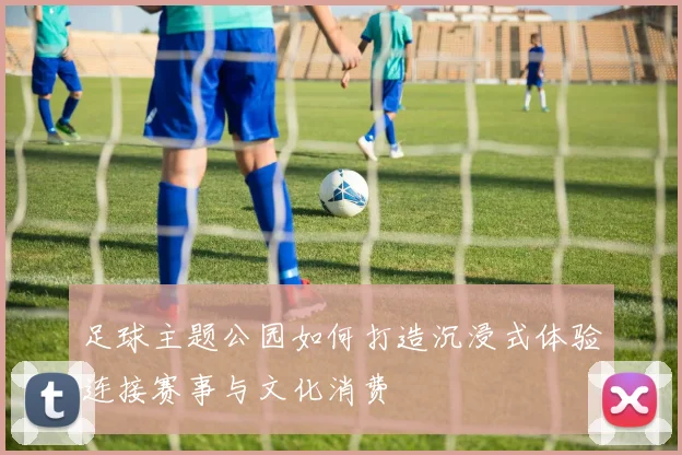 足球主题公园如何打造沉浸式体验连接赛事与文化消费