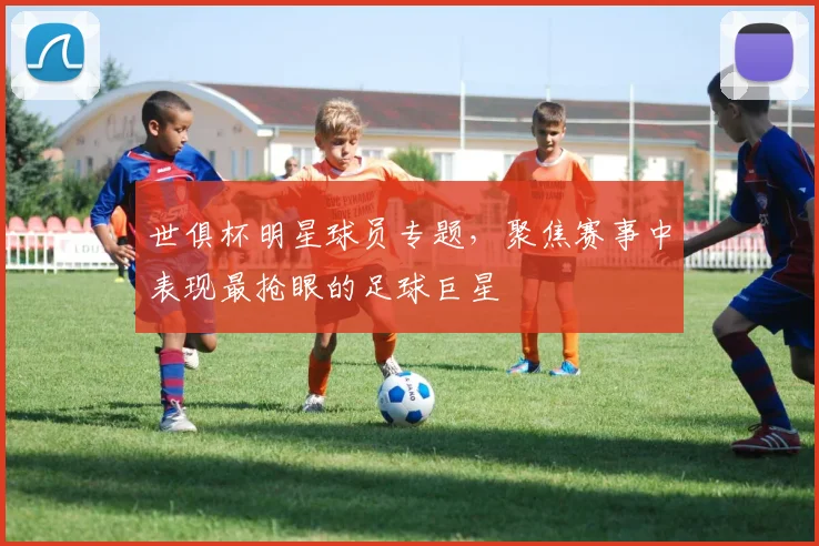 世俱杯明星球员专题，聚焦赛事中表现最抢眼的足球巨星