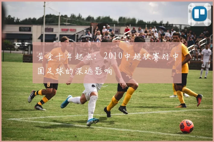 黄金十年起点：2010中超联赛对中国足球的深远影响