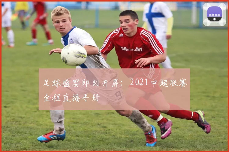 足球盛宴即刻开屏：2021中超联赛全程直播手册